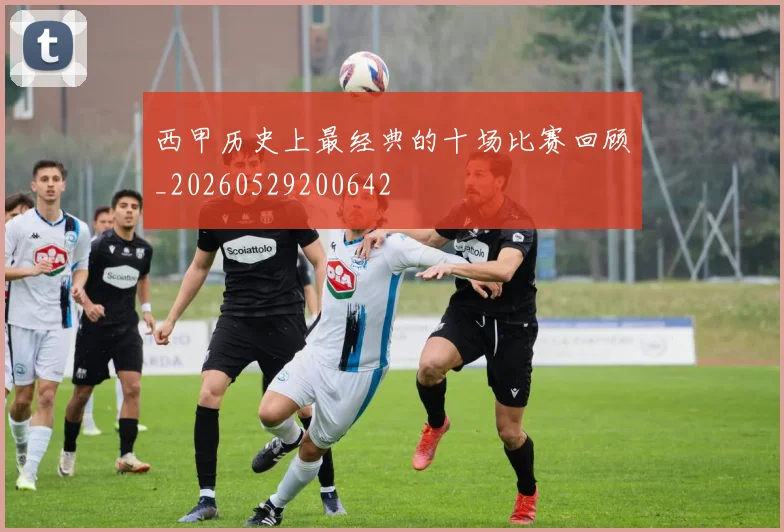 西甲历史上最经典的十场比赛回顾_20260529200642