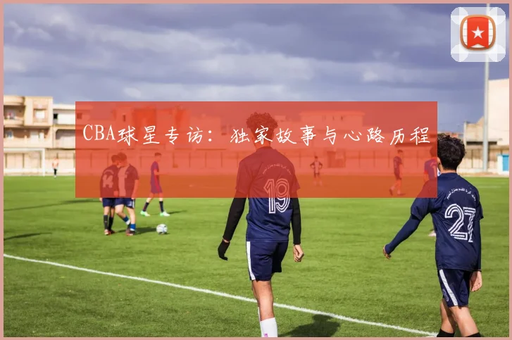 CBA球星专访:独家故事与心路历程