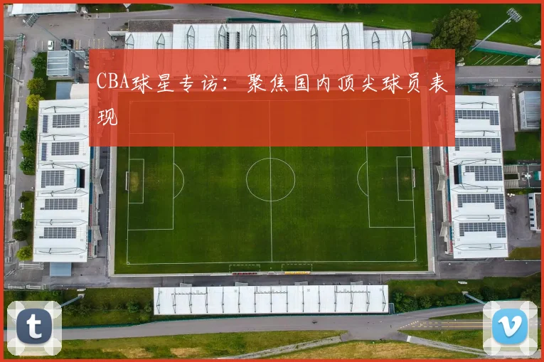 CBA球星专访：聚焦国内顶尖球员表现