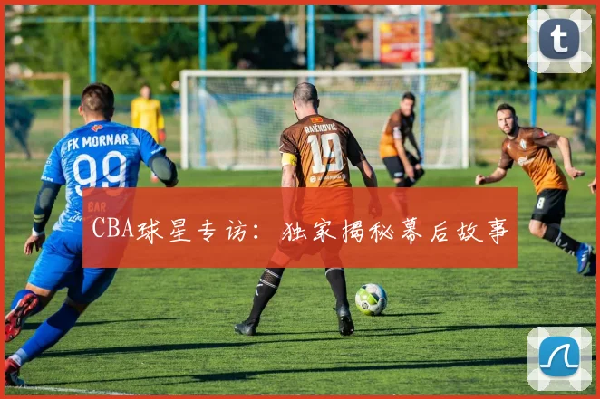 CBA球星专访:独家揭秘幕后故事
