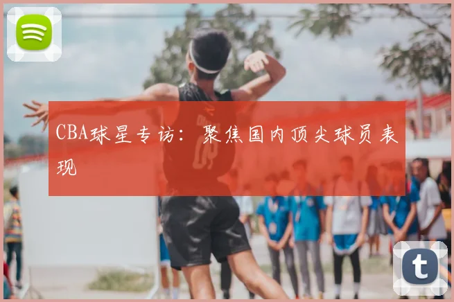 CBA球星专访:聚焦国内顶尖球员表现