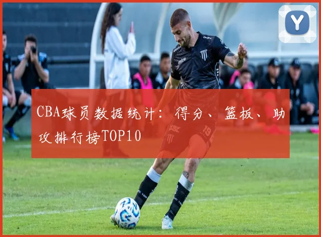 CBA球员数据统计:得分、篮板、助攻排行榜TOP10
